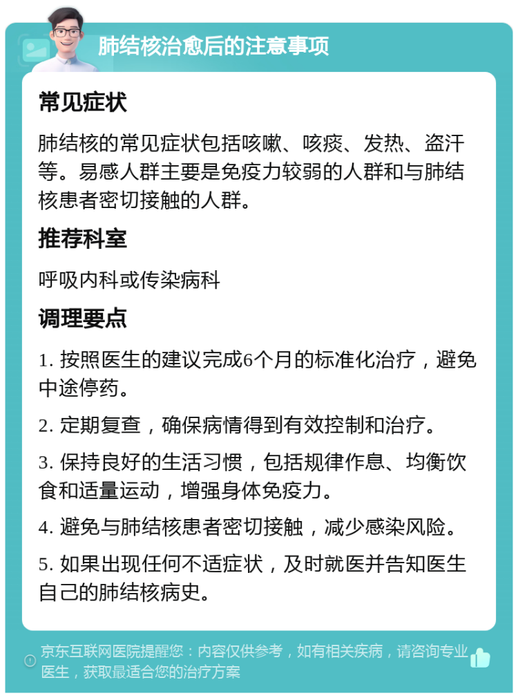 肺结核治愈后的注意事项 常见症状 肺结核的常见症状包括咳嗽、咳痰、发热、盗汗等。易感人群主要是免疫力较弱的人群和与肺结核患者密切接触的人群。 推荐科室 呼吸内科或传染病科 调理要点 1. 按照医生的建议完成6个月的标准化治疗，避免中途停药。 2. 定期复查，确保病情得到有效控制和治疗。 3. 保持良好的生活习惯，包括规律作息、均衡饮食和适量运动，增强身体免疫力。 4. 避免与肺结核患者密切接触，减少感染风险。 5. 如果出现任何不适症状，及时就医并告知医生自己的肺结核病史。