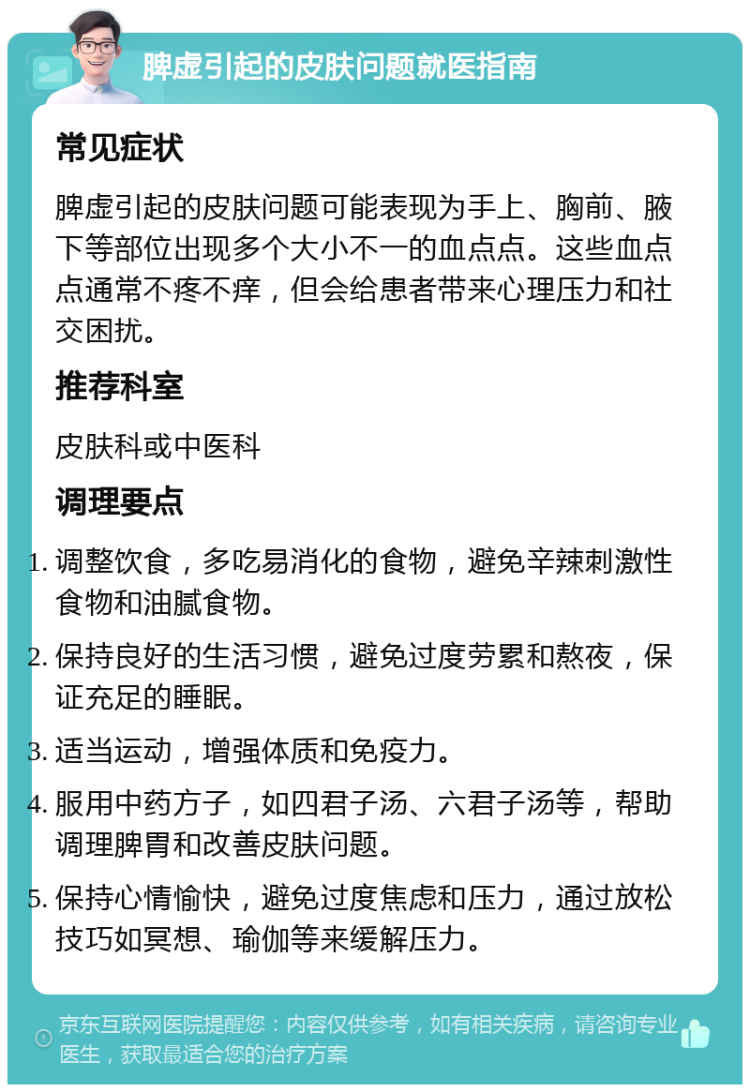 脾虚引起的皮肤问题就医指南 常见症状 脾虚引起的皮肤问题可能表现为手上、胸前、腋下等部位出现多个大小不一的血点点。这些血点点通常不疼不痒，但会给患者带来心理压力和社交困扰。 推荐科室 皮肤科或中医科 调理要点 调整饮食，多吃易消化的食物，避免辛辣刺激性食物和油腻食物。 保持良好的生活习惯，避免过度劳累和熬夜，保证充足的睡眠。 适当运动，增强体质和免疫力。 服用中药方子，如四君子汤、六君子汤等，帮助调理脾胃和改善皮肤问题。 保持心情愉快，避免过度焦虑和压力，通过放松技巧如冥想、瑜伽等来缓解压力。