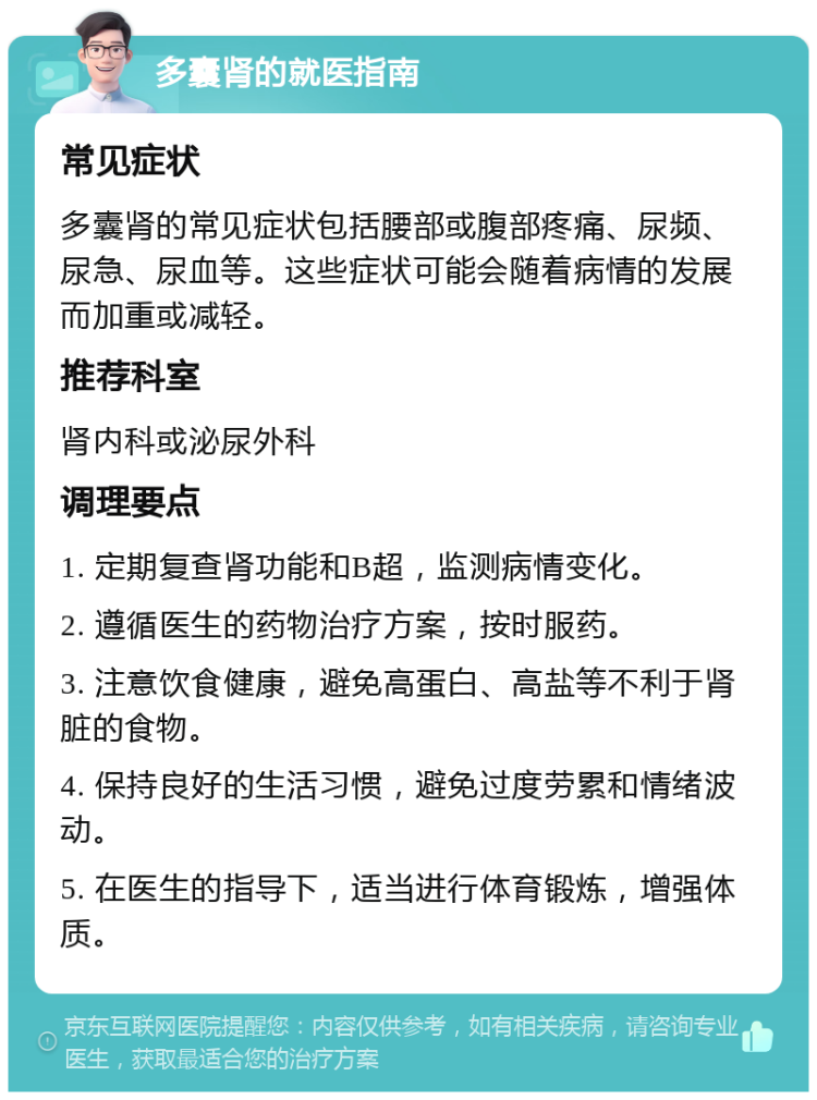 多囊肾的就医指南 常见症状 多囊肾的常见症状包括腰部或腹部疼痛、尿频、尿急、尿血等。这些症状可能会随着病情的发展而加重或减轻。 推荐科室 肾内科或泌尿外科 调理要点 1. 定期复查肾功能和B超，监测病情变化。 2. 遵循医生的药物治疗方案，按时服药。 3. 注意饮食健康，避免高蛋白、高盐等不利于肾脏的食物。 4. 保持良好的生活习惯，避免过度劳累和情绪波动。 5. 在医生的指导下，适当进行体育锻炼，增强体质。