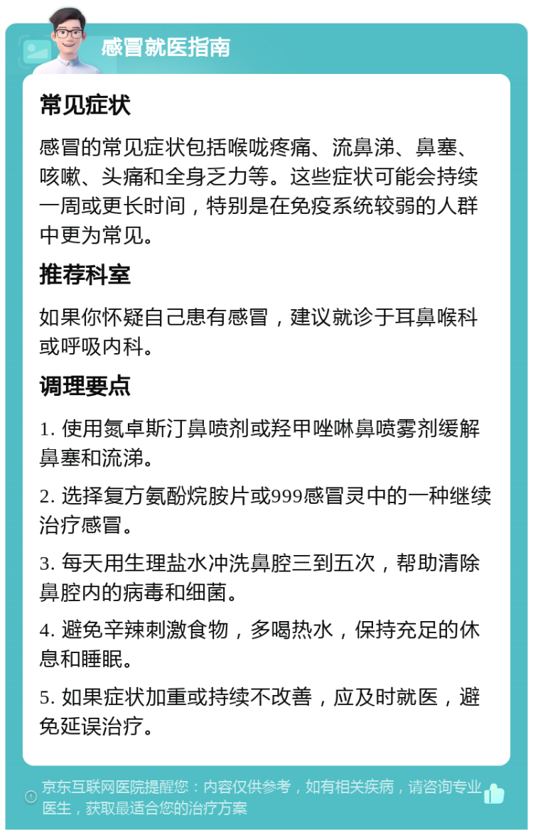 感冒就医指南 常见症状 感冒的常见症状包括喉咙疼痛、流鼻涕、鼻塞、咳嗽、头痛和全身乏力等。这些症状可能会持续一周或更长时间，特别是在免疫系统较弱的人群中更为常见。 推荐科室 如果你怀疑自己患有感冒，建议就诊于耳鼻喉科或呼吸内科。 调理要点 1. 使用氮卓斯汀鼻喷剂或羟甲唑啉鼻喷雾剂缓解鼻塞和流涕。 2. 选择复方氨酚烷胺片或999感冒灵中的一种继续治疗感冒。 3. 每天用生理盐水冲洗鼻腔三到五次，帮助清除鼻腔内的病毒和细菌。 4. 避免辛辣刺激食物，多喝热水，保持充足的休息和睡眠。 5. 如果症状加重或持续不改善，应及时就医，避免延误治疗。