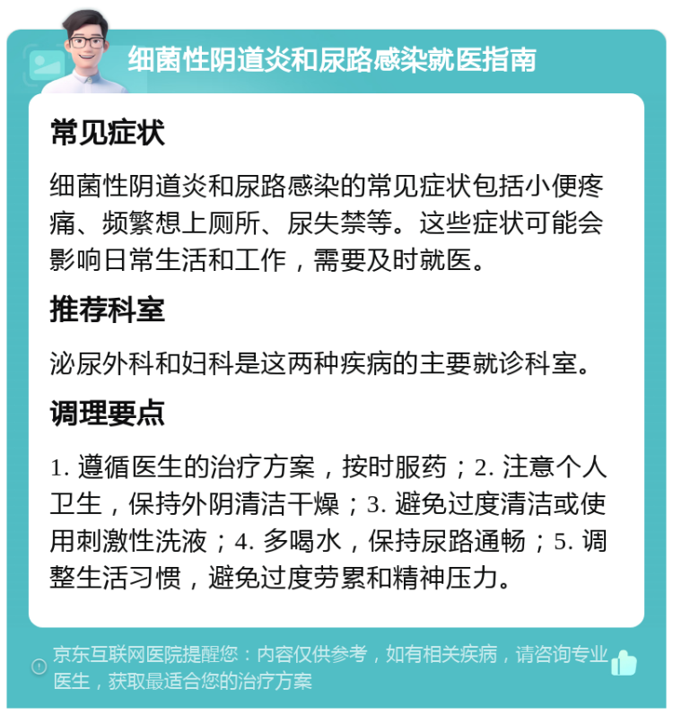 细菌性阴道炎和尿路感染就医指南 常见症状 细菌性阴道炎和尿路感染的常见症状包括小便疼痛、频繁想上厕所、尿失禁等。这些症状可能会影响日常生活和工作，需要及时就医。 推荐科室 泌尿外科和妇科是这两种疾病的主要就诊科室。 调理要点 1. 遵循医生的治疗方案，按时服药；2. 注意个人卫生，保持外阴清洁干燥；3. 避免过度清洁或使用刺激性洗液；4. 多喝水，保持尿路通畅；5. 调整生活习惯，避免过度劳累和精神压力。