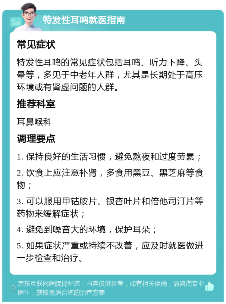 特发性耳鸣就医指南 常见症状 特发性耳鸣的常见症状包括耳鸣、听力下降、头晕等，多见于中老年人群，尤其是长期处于高压环境或有肾虚问题的人群。 推荐科室 耳鼻喉科 调理要点 1. 保持良好的生活习惯，避免熬夜和过度劳累； 2. 饮食上应注意补肾，多食用黑豆、黑芝麻等食物； 3. 可以服用甲钴胺片、银杏叶片和倍他司汀片等药物来缓解症状； 4. 避免到噪音大的环境，保护耳朵； 5. 如果症状严重或持续不改善，应及时就医做进一步检查和治疗。