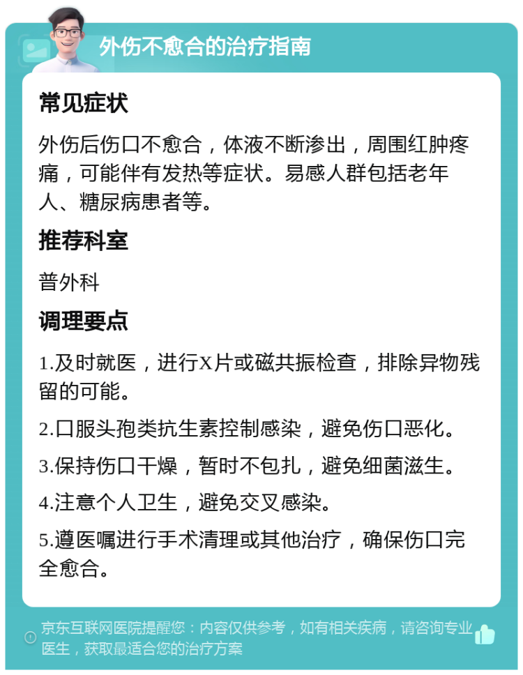 外伤不愈合的治疗指南 常见症状 外伤后伤口不愈合，体液不断渗出，周围红肿疼痛，可能伴有发热等症状。易感人群包括老年人、糖尿病患者等。 推荐科室 普外科 调理要点 1.及时就医，进行X片或磁共振检查，排除异物残留的可能。 2.口服头孢类抗生素控制感染，避免伤口恶化。 3.保持伤口干燥，暂时不包扎，避免细菌滋生。 4.注意个人卫生，避免交叉感染。 5.遵医嘱进行手术清理或其他治疗，确保伤口完全愈合。