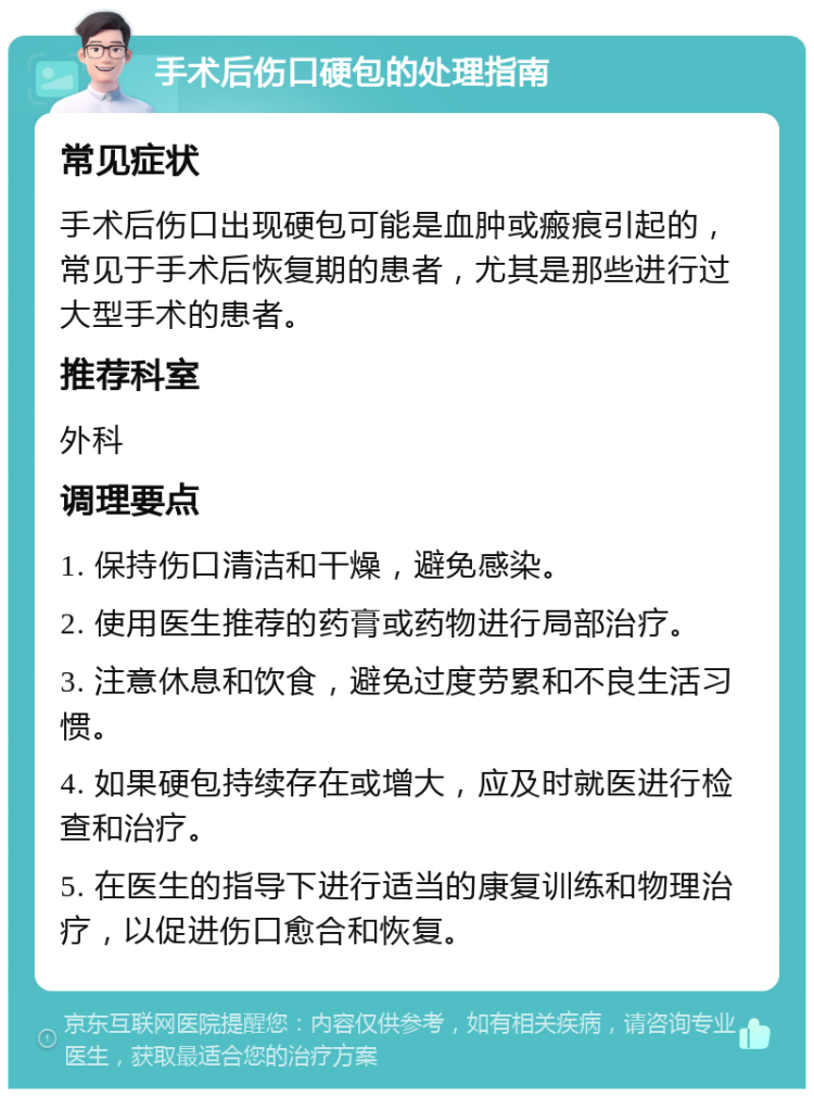 手术后伤口硬包的处理指南 常见症状 手术后伤口出现硬包可能是血肿或瘢痕引起的，常见于手术后恢复期的患者，尤其是那些进行过大型手术的患者。 推荐科室 外科 调理要点 1. 保持伤口清洁和干燥，避免感染。 2. 使用医生推荐的药膏或药物进行局部治疗。 3. 注意休息和饮食，避免过度劳累和不良生活习惯。 4. 如果硬包持续存在或增大，应及时就医进行检查和治疗。 5. 在医生的指导下进行适当的康复训练和物理治疗，以促进伤口愈合和恢复。