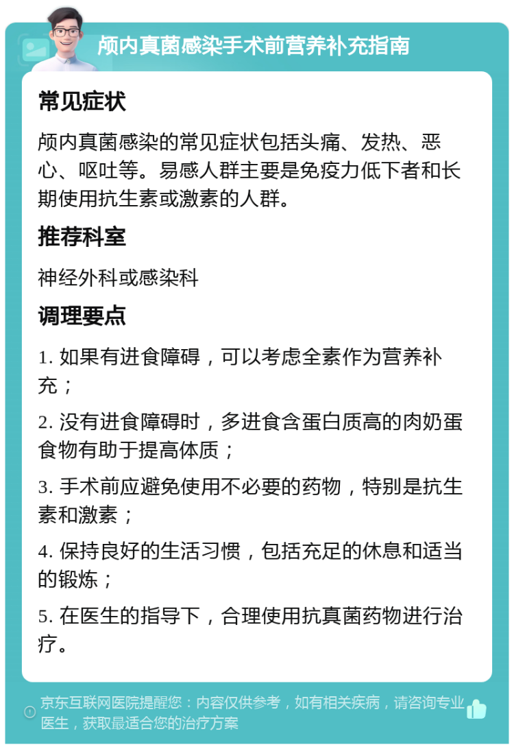 颅内真菌感染手术前营养补充指南 常见症状 颅内真菌感染的常见症状包括头痛、发热、恶心、呕吐等。易感人群主要是免疫力低下者和长期使用抗生素或激素的人群。 推荐科室 神经外科或感染科 调理要点 1. 如果有进食障碍，可以考虑全素作为营养补充； 2. 没有进食障碍时，多进食含蛋白质高的肉奶蛋食物有助于提高体质； 3. 手术前应避免使用不必要的药物，特别是抗生素和激素； 4. 保持良好的生活习惯，包括充足的休息和适当的锻炼； 5. 在医生的指导下，合理使用抗真菌药物进行治疗。