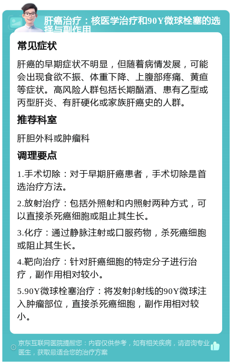 肝癌治疗：核医学治疗和90Y微球栓塞的选择与副作用 常见症状 肝癌的早期症状不明显，但随着病情发展，可能会出现食欲不振、体重下降、上腹部疼痛、黄疸等症状。高风险人群包括长期酗酒、患有乙型或丙型肝炎、有肝硬化或家族肝癌史的人群。 推荐科室 肝胆外科或肿瘤科 调理要点 1.手术切除：对于早期肝癌患者，手术切除是首选治疗方法。 2.放射治疗：包括外照射和内照射两种方式，可以直接杀死癌细胞或阻止其生长。 3.化疗：通过静脉注射或口服药物，杀死癌细胞或阻止其生长。 4.靶向治疗：针对肝癌细胞的特定分子进行治疗，副作用相对较小。 5.90Y微球栓塞治疗：将发射β射线的90Y微球注入肿瘤部位，直接杀死癌细胞，副作用相对较小。