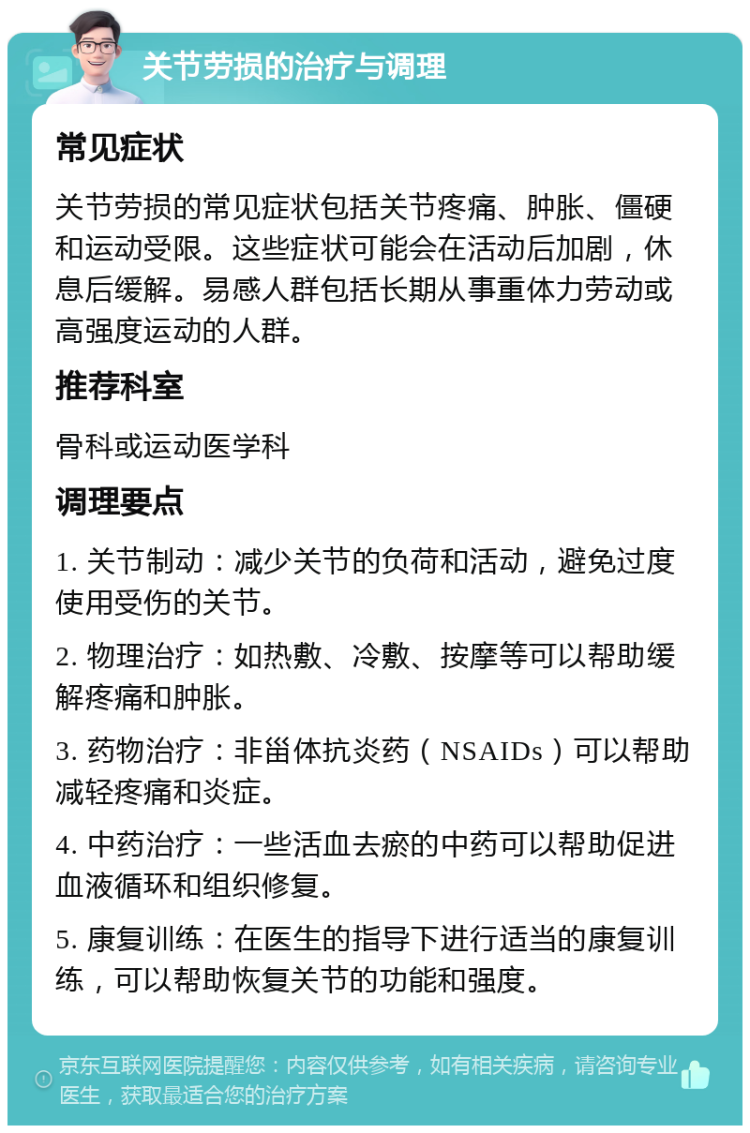 关节劳损的治疗与调理 常见症状 关节劳损的常见症状包括关节疼痛、肿胀、僵硬和运动受限。这些症状可能会在活动后加剧，休息后缓解。易感人群包括长期从事重体力劳动或高强度运动的人群。 推荐科室 骨科或运动医学科 调理要点 1. 关节制动：减少关节的负荷和活动，避免过度使用受伤的关节。 2. 物理治疗：如热敷、冷敷、按摩等可以帮助缓解疼痛和肿胀。 3. 药物治疗：非甾体抗炎药（NSAIDs）可以帮助减轻疼痛和炎症。 4. 中药治疗：一些活血去瘀的中药可以帮助促进血液循环和组织修复。 5. 康复训练：在医生的指导下进行适当的康复训练，可以帮助恢复关节的功能和强度。