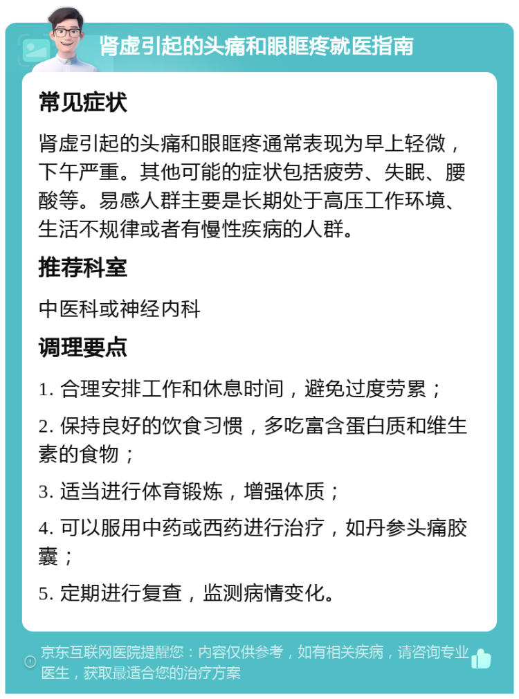 肾虚引起的头痛和眼眶疼就医指南 常见症状 肾虚引起的头痛和眼眶疼通常表现为早上轻微，下午严重。其他可能的症状包括疲劳、失眠、腰酸等。易感人群主要是长期处于高压工作环境、生活不规律或者有慢性疾病的人群。 推荐科室 中医科或神经内科 调理要点 1. 合理安排工作和休息时间，避免过度劳累； 2. 保持良好的饮食习惯，多吃富含蛋白质和维生素的食物； 3. 适当进行体育锻炼，增强体质； 4. 可以服用中药或西药进行治疗，如丹参头痛胶囊； 5. 定期进行复查，监测病情变化。