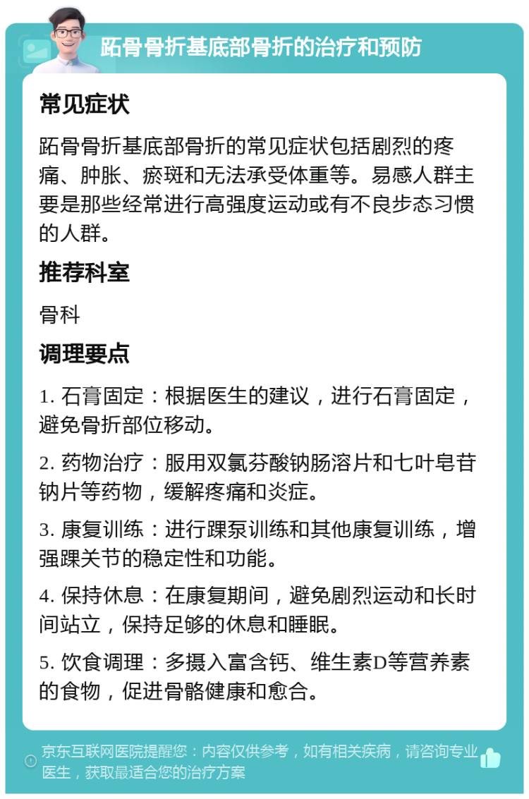 跖骨骨折基底部骨折的治疗和预防 常见症状 跖骨骨折基底部骨折的常见症状包括剧烈的疼痛、肿胀、瘀斑和无法承受体重等。易感人群主要是那些经常进行高强度运动或有不良步态习惯的人群。 推荐科室 骨科 调理要点 1. 石膏固定：根据医生的建议，进行石膏固定，避免骨折部位移动。 2. 药物治疗：服用双氯芬酸钠肠溶片和七叶皂苷钠片等药物，缓解疼痛和炎症。 3. 康复训练：进行踝泵训练和其他康复训练，增强踝关节的稳定性和功能。 4. 保持休息：在康复期间，避免剧烈运动和长时间站立，保持足够的休息和睡眠。 5. 饮食调理：多摄入富含钙、维生素D等营养素的食物，促进骨骼健康和愈合。