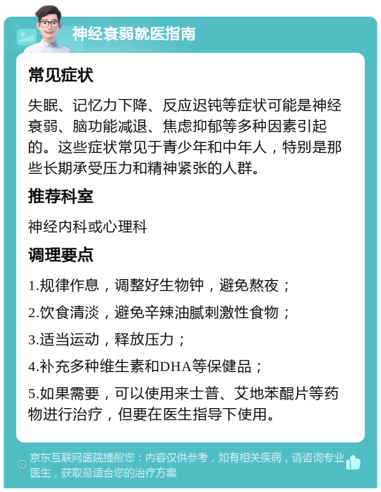 神经衰弱就医指南 常见症状 失眠、记忆力下降、反应迟钝等症状可能是神经衰弱、脑功能减退、焦虑抑郁等多种因素引起的。这些症状常见于青少年和中年人，特别是那些长期承受压力和精神紧张的人群。 推荐科室 神经内科或心理科 调理要点 1.规律作息，调整好生物钟，避免熬夜； 2.饮食清淡，避免辛辣油腻刺激性食物； 3.适当运动，释放压力； 4.补充多种维生素和DHA等保健品； 5.如果需要，可以使用来士普、艾地苯醌片等药物进行治疗，但要在医生指导下使用。