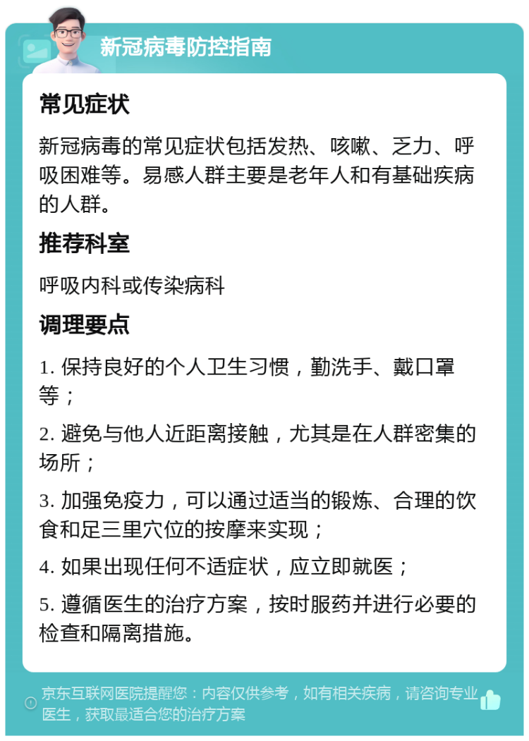 新冠病毒防控指南 常见症状 新冠病毒的常见症状包括发热、咳嗽、乏力、呼吸困难等。易感人群主要是老年人和有基础疾病的人群。 推荐科室 呼吸内科或传染病科 调理要点 1. 保持良好的个人卫生习惯，勤洗手、戴口罩等； 2. 避免与他人近距离接触，尤其是在人群密集的场所； 3. 加强免疫力，可以通过适当的锻炼、合理的饮食和足三里穴位的按摩来实现； 4. 如果出现任何不适症状，应立即就医； 5. 遵循医生的治疗方案，按时服药并进行必要的检查和隔离措施。