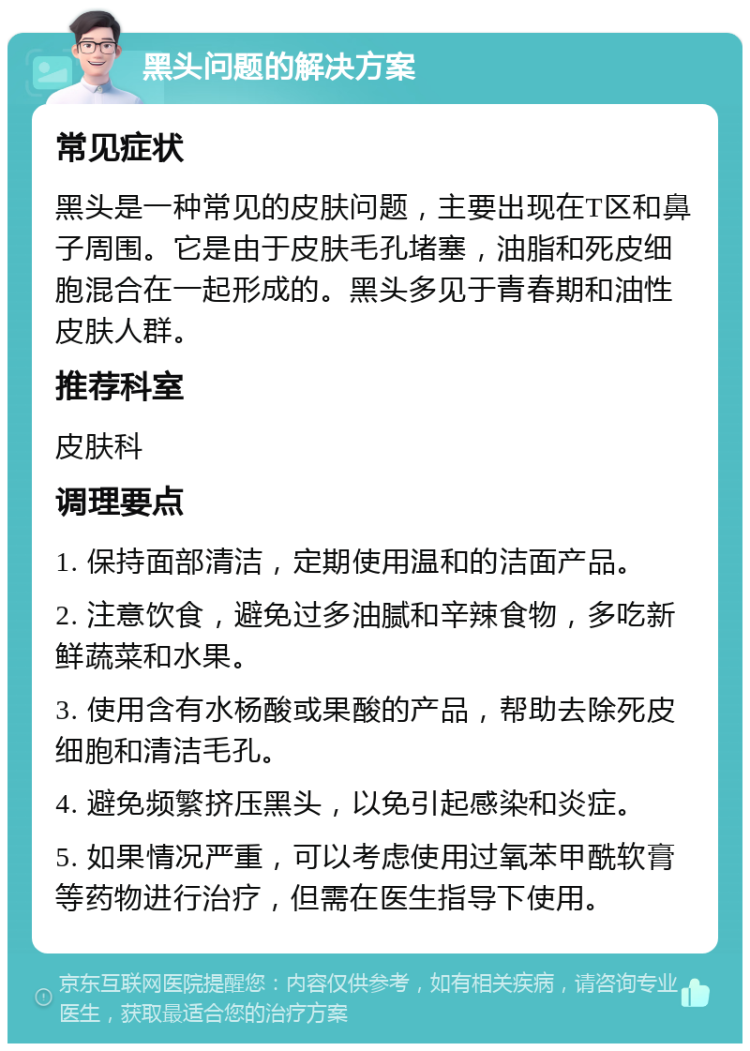 黑头问题的解决方案 常见症状 黑头是一种常见的皮肤问题，主要出现在T区和鼻子周围。它是由于皮肤毛孔堵塞，油脂和死皮细胞混合在一起形成的。黑头多见于青春期和油性皮肤人群。 推荐科室 皮肤科 调理要点 1. 保持面部清洁，定期使用温和的洁面产品。 2. 注意饮食，避免过多油腻和辛辣食物，多吃新鲜蔬菜和水果。 3. 使用含有水杨酸或果酸的产品，帮助去除死皮细胞和清洁毛孔。 4. 避免频繁挤压黑头，以免引起感染和炎症。 5. 如果情况严重，可以考虑使用过氧苯甲酰软膏等药物进行治疗，但需在医生指导下使用。