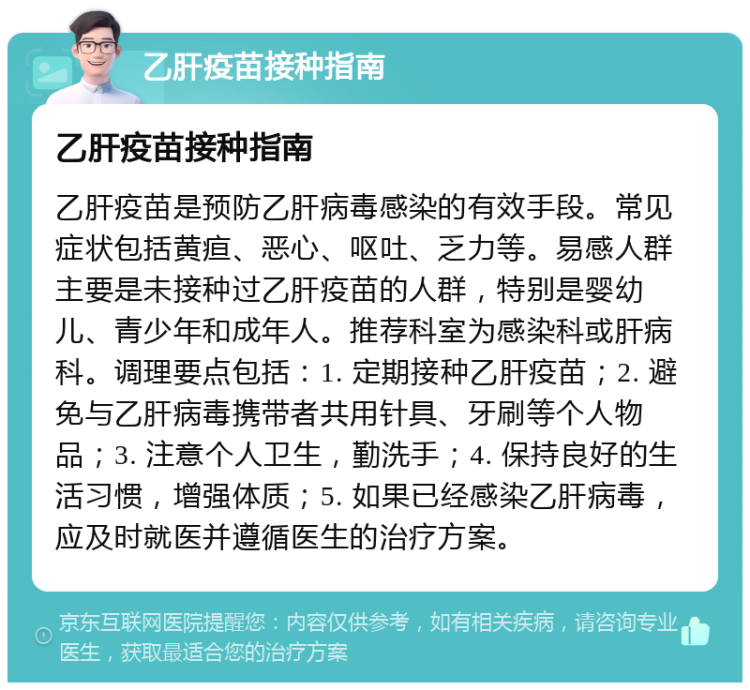 乙肝疫苗接种指南 乙肝疫苗接种指南 乙肝疫苗是预防乙肝病毒感染的有效手段。常见症状包括黄疸、恶心、呕吐、乏力等。易感人群主要是未接种过乙肝疫苗的人群，特别是婴幼儿、青少年和成年人。推荐科室为感染科或肝病科。调理要点包括：1. 定期接种乙肝疫苗；2. 避免与乙肝病毒携带者共用针具、牙刷等个人物品；3. 注意个人卫生，勤洗手；4. 保持良好的生活习惯，增强体质；5. 如果已经感染乙肝病毒，应及时就医并遵循医生的治疗方案。