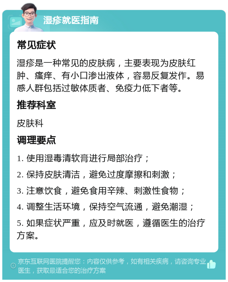 湿疹就医指南 常见症状 湿疹是一种常见的皮肤病，主要表现为皮肤红肿、瘙痒、有小口渗出液体，容易反复发作。易感人群包括过敏体质者、免疫力低下者等。 推荐科室 皮肤科 调理要点 1. 使用湿毒清软膏进行局部治疗； 2. 保持皮肤清洁，避免过度摩擦和刺激； 3. 注意饮食，避免食用辛辣、刺激性食物； 4. 调整生活环境，保持空气流通，避免潮湿； 5. 如果症状严重，应及时就医，遵循医生的治疗方案。