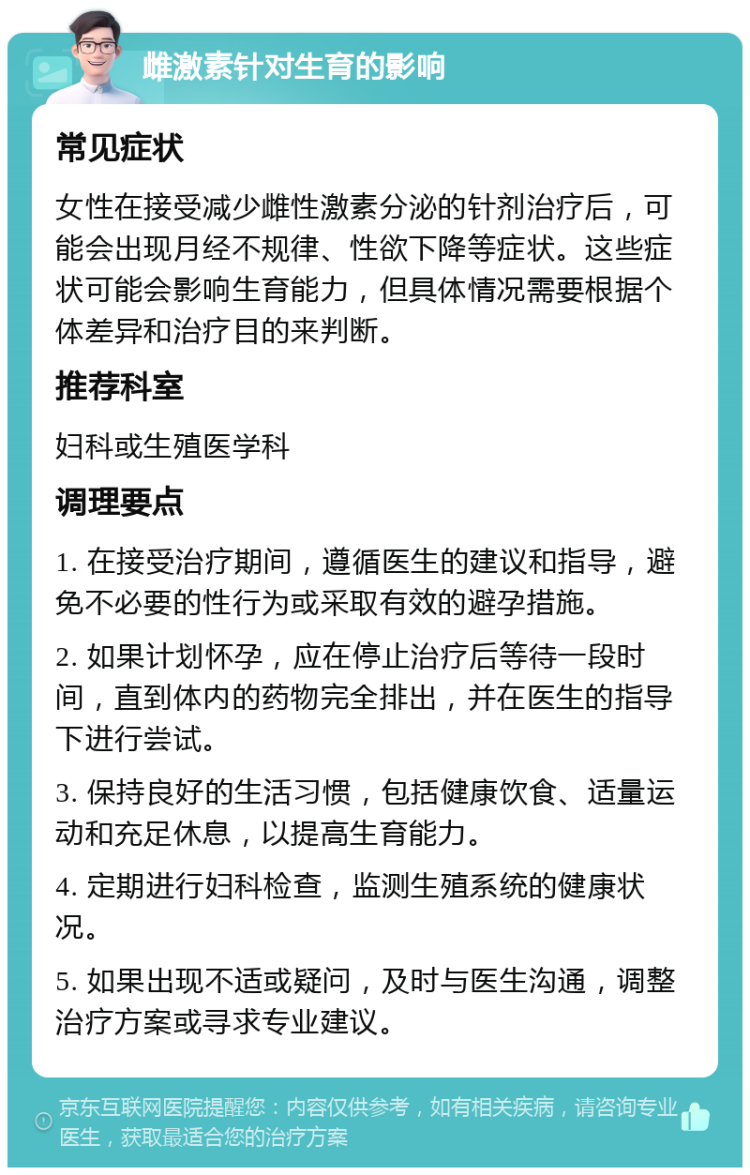 雌激素针对生育的影响 常见症状 女性在接受减少雌性激素分泌的针剂治疗后，可能会出现月经不规律、性欲下降等症状。这些症状可能会影响生育能力，但具体情况需要根据个体差异和治疗目的来判断。 推荐科室 妇科或生殖医学科 调理要点 1. 在接受治疗期间，遵循医生的建议和指导，避免不必要的性行为或采取有效的避孕措施。 2. 如果计划怀孕，应在停止治疗后等待一段时间，直到体内的药物完全排出，并在医生的指导下进行尝试。 3. 保持良好的生活习惯，包括健康饮食、适量运动和充足休息，以提高生育能力。 4. 定期进行妇科检查，监测生殖系统的健康状况。 5. 如果出现不适或疑问，及时与医生沟通，调整治疗方案或寻求专业建议。