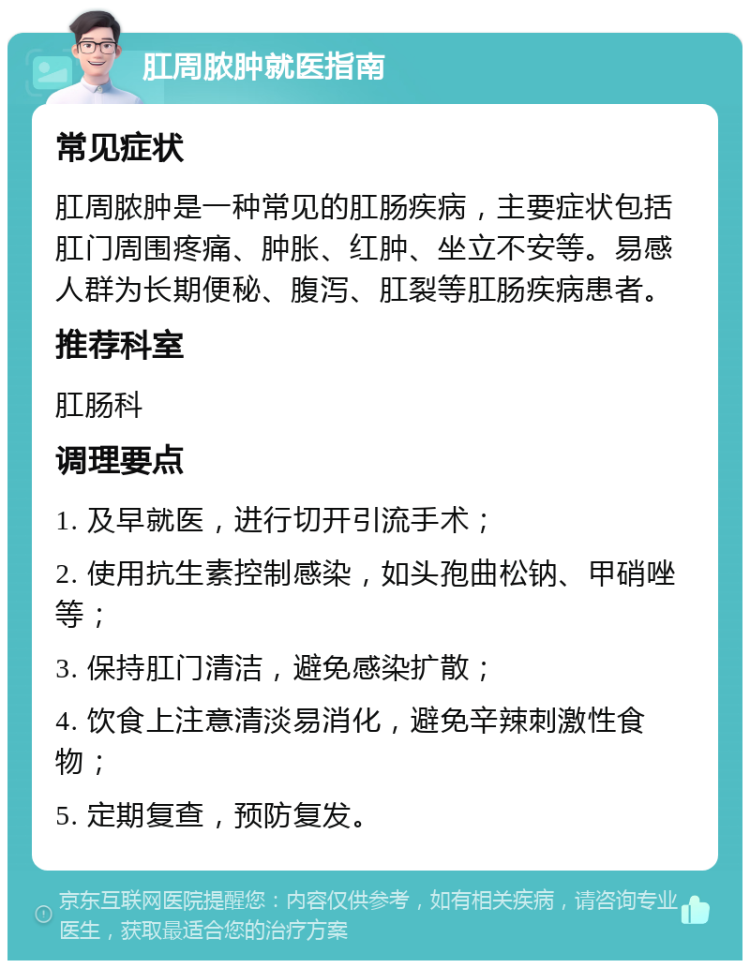 肛周脓肿就医指南 常见症状 肛周脓肿是一种常见的肛肠疾病，主要症状包括肛门周围疼痛、肿胀、红肿、坐立不安等。易感人群为长期便秘、腹泻、肛裂等肛肠疾病患者。 推荐科室 肛肠科 调理要点 1. 及早就医，进行切开引流手术； 2. 使用抗生素控制感染，如头孢曲松钠、甲硝唑等； 3. 保持肛门清洁，避免感染扩散； 4. 饮食上注意清淡易消化，避免辛辣刺激性食物； 5. 定期复查，预防复发。