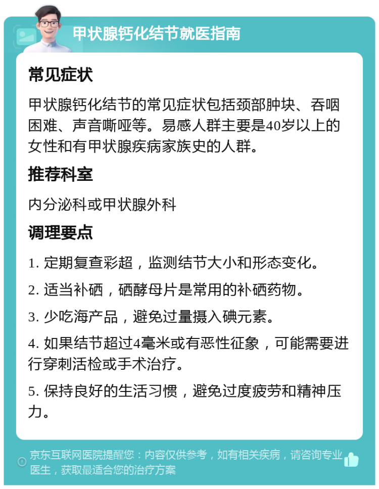 甲状腺钙化结节就医指南 常见症状 甲状腺钙化结节的常见症状包括颈部肿块、吞咽困难、声音嘶哑等。易感人群主要是40岁以上的女性和有甲状腺疾病家族史的人群。 推荐科室 内分泌科或甲状腺外科 调理要点 1. 定期复查彩超，监测结节大小和形态变化。 2. 适当补硒，硒酵母片是常用的补硒药物。 3. 少吃海产品，避免过量摄入碘元素。 4. 如果结节超过4毫米或有恶性征象，可能需要进行穿刺活检或手术治疗。 5. 保持良好的生活习惯，避免过度疲劳和精神压力。