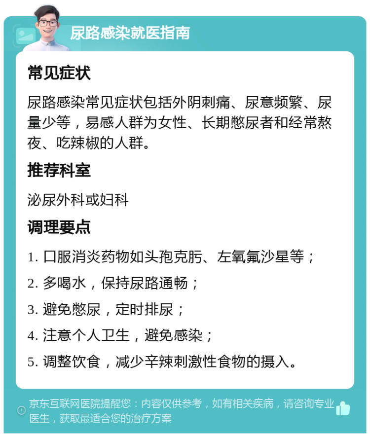 尿路感染就医指南 常见症状 尿路感染常见症状包括外阴刺痛、尿意频繁、尿量少等，易感人群为女性、长期憋尿者和经常熬夜、吃辣椒的人群。 推荐科室 泌尿外科或妇科 调理要点 1. 口服消炎药物如头孢克肟、左氧氟沙星等； 2. 多喝水，保持尿路通畅； 3. 避免憋尿，定时排尿； 4. 注意个人卫生，避免感染； 5. 调整饮食，减少辛辣刺激性食物的摄入。