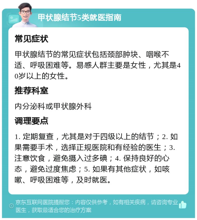 甲状腺结节5类就医指南 常见症状 甲状腺结节的常见症状包括颈部肿块、咽喉不适、呼吸困难等。易感人群主要是女性，尤其是40岁以上的女性。 推荐科室 内分泌科或甲状腺外科 调理要点 1. 定期复查，尤其是对于四级以上的结节；2. 如果需要手术，选择正规医院和有经验的医生；3. 注意饮食，避免摄入过多碘；4. 保持良好的心态，避免过度焦虑；5. 如果有其他症状，如咳嗽、呼吸困难等，及时就医。