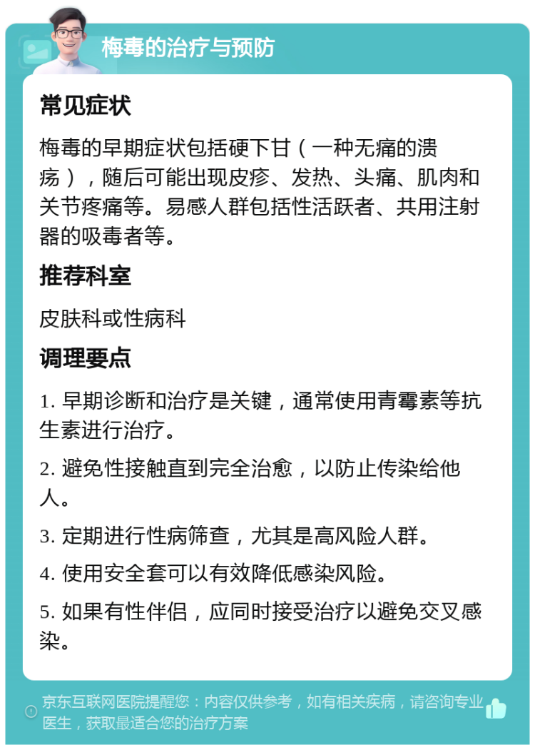 梅毒的治疗与预防 常见症状 梅毒的早期症状包括硬下甘（一种无痛的溃疡），随后可能出现皮疹、发热、头痛、肌肉和关节疼痛等。易感人群包括性活跃者、共用注射器的吸毒者等。 推荐科室 皮肤科或性病科 调理要点 1. 早期诊断和治疗是关键，通常使用青霉素等抗生素进行治疗。 2. 避免性接触直到完全治愈，以防止传染给他人。 3. 定期进行性病筛查，尤其是高风险人群。 4. 使用安全套可以有效降低感染风险。 5. 如果有性伴侣，应同时接受治疗以避免交叉感染。