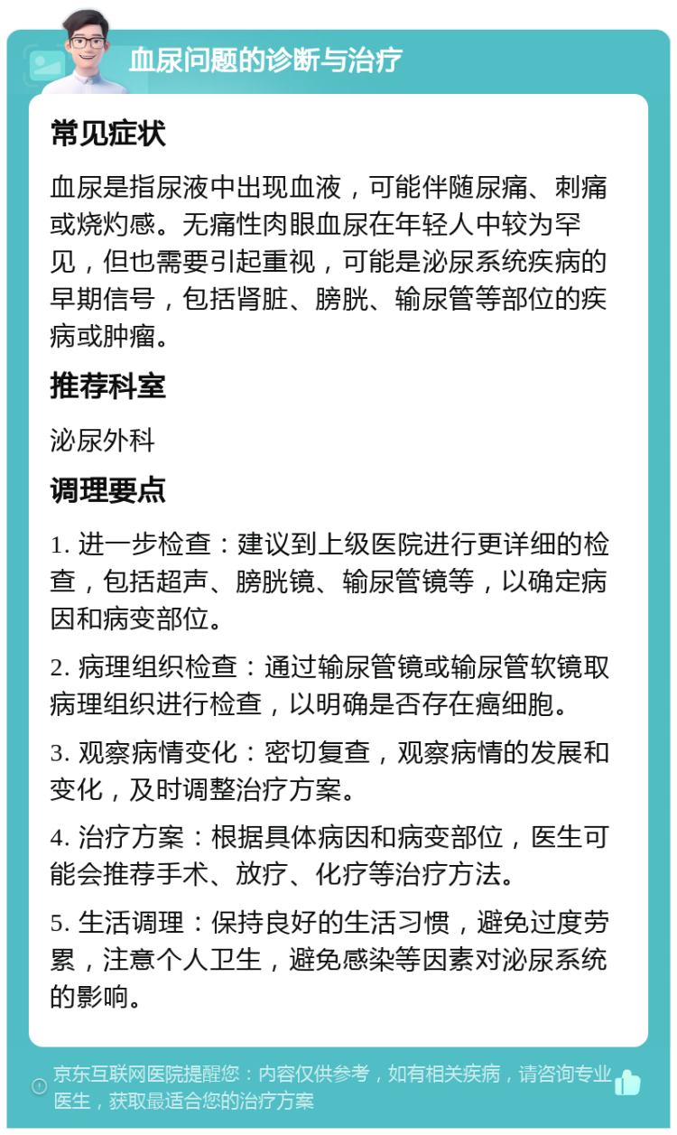 血尿问题的诊断与治疗 常见症状 血尿是指尿液中出现血液，可能伴随尿痛、刺痛或烧灼感。无痛性肉眼血尿在年轻人中较为罕见，但也需要引起重视，可能是泌尿系统疾病的早期信号，包括肾脏、膀胱、输尿管等部位的疾病或肿瘤。 推荐科室 泌尿外科 调理要点 1. 进一步检查：建议到上级医院进行更详细的检查，包括超声、膀胱镜、输尿管镜等，以确定病因和病变部位。 2. 病理组织检查：通过输尿管镜或输尿管软镜取病理组织进行检查，以明确是否存在癌细胞。 3. 观察病情变化：密切复查，观察病情的发展和变化，及时调整治疗方案。 4. 治疗方案：根据具体病因和病变部位，医生可能会推荐手术、放疗、化疗等治疗方法。 5. 生活调理：保持良好的生活习惯，避免过度劳累，注意个人卫生，避免感染等因素对泌尿系统的影响。