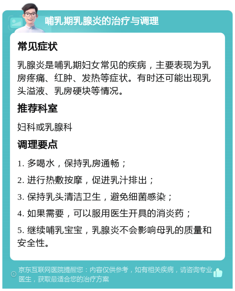 哺乳期乳腺炎的治疗与调理 常见症状 乳腺炎是哺乳期妇女常见的疾病，主要表现为乳房疼痛、红肿、发热等症状。有时还可能出现乳头溢液、乳房硬块等情况。 推荐科室 妇科或乳腺科 调理要点 1. 多喝水，保持乳房通畅； 2. 进行热敷按摩，促进乳汁排出； 3. 保持乳头清洁卫生，避免细菌感染； 4. 如果需要，可以服用医生开具的消炎药； 5. 继续哺乳宝宝，乳腺炎不会影响母乳的质量和安全性。