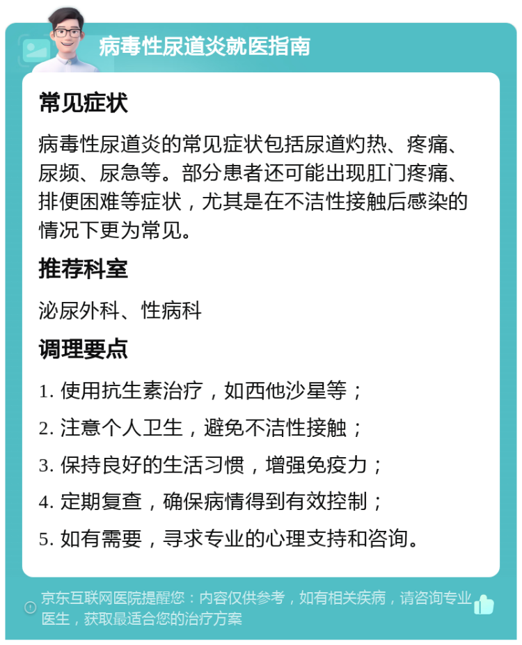 病毒性尿道炎就医指南 常见症状 病毒性尿道炎的常见症状包括尿道灼热、疼痛、尿频、尿急等。部分患者还可能出现肛门疼痛、排便困难等症状，尤其是在不洁性接触后感染的情况下更为常见。 推荐科室 泌尿外科、性病科 调理要点 1. 使用抗生素治疗，如西他沙星等； 2. 注意个人卫生，避免不洁性接触； 3. 保持良好的生活习惯，增强免疫力； 4. 定期复查，确保病情得到有效控制； 5. 如有需要，寻求专业的心理支持和咨询。