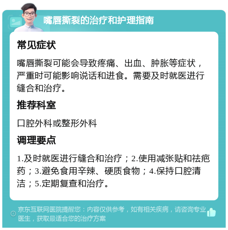 嘴唇撕裂的治疗和护理指南 常见症状 嘴唇撕裂可能会导致疼痛、出血、肿胀等症状，严重时可能影响说话和进食。需要及时就医进行缝合和治疗。 推荐科室 口腔外科或整形外科 调理要点 1.及时就医进行缝合和治疗；2.使用减张贴和祛疤药；3.避免食用辛辣、硬质食物；4.保持口腔清洁；5.定期复查和治疗。