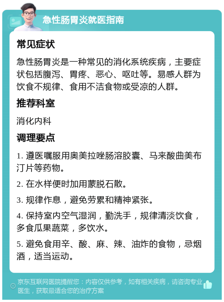 急性肠胃炎就医指南 常见症状 急性肠胃炎是一种常见的消化系统疾病，主要症状包括腹泻、胃疼、恶心、呕吐等。易感人群为饮食不规律、食用不洁食物或受凉的人群。 推荐科室 消化内科 调理要点 1. 遵医嘱服用奥美拉唑肠溶胶囊、马来酸曲美布汀片等药物。 2. 在水样便时加用蒙脱石散。 3. 规律作息，避免劳累和精神紧张。 4. 保持室内空气湿润，勤洗手，规律清淡饮食，多食瓜果蔬菜，多饮水。 5. 避免食用辛、酸、麻、辣、油炸的食物，忌烟酒，适当运动。