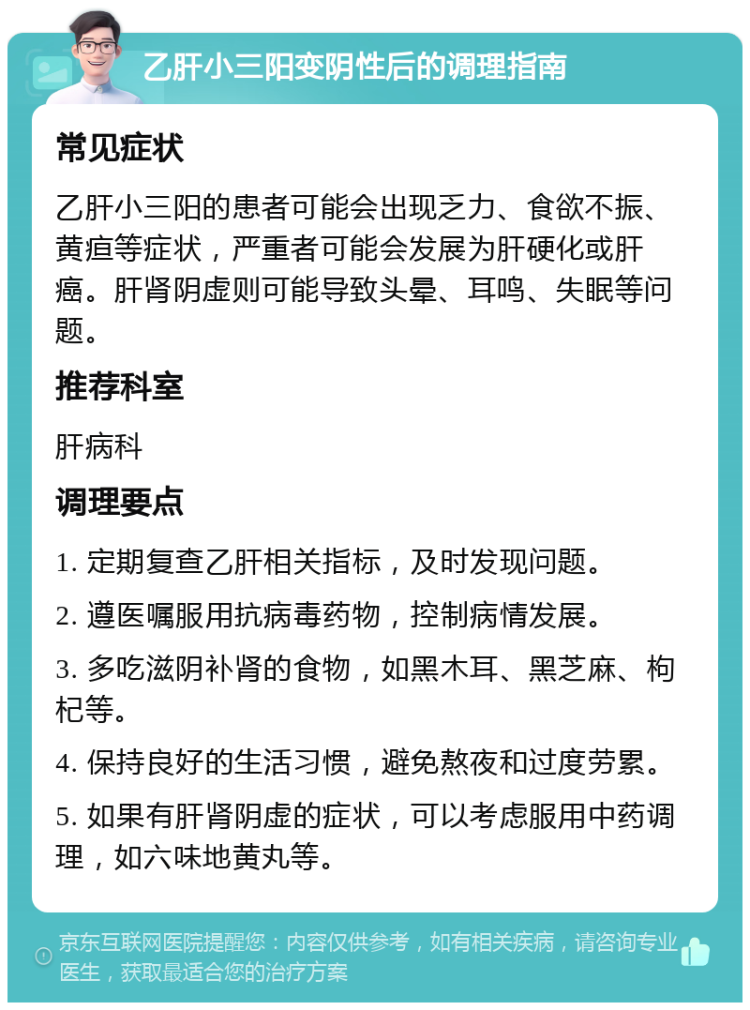 乙肝小三阳变阴性后的调理指南 常见症状 乙肝小三阳的患者可能会出现乏力、食欲不振、黄疸等症状，严重者可能会发展为肝硬化或肝癌。肝肾阴虚则可能导致头晕、耳鸣、失眠等问题。 推荐科室 肝病科 调理要点 1. 定期复查乙肝相关指标，及时发现问题。 2. 遵医嘱服用抗病毒药物，控制病情发展。 3. 多吃滋阴补肾的食物，如黑木耳、黑芝麻、枸杞等。 4. 保持良好的生活习惯，避免熬夜和过度劳累。 5. 如果有肝肾阴虚的症状，可以考虑服用中药调理，如六味地黄丸等。