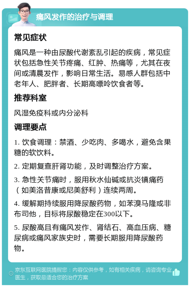 痛风发作的治疗与调理 常见症状 痛风是一种由尿酸代谢紊乱引起的疾病，常见症状包括急性关节疼痛、红肿、热痛等，尤其在夜间或清晨发作，影响日常生活。易感人群包括中老年人、肥胖者、长期高嘌呤饮食者等。 推荐科室 风湿免疫科或内分泌科 调理要点 1. 饮食调理：禁酒、少吃肉、多喝水，避免含果糖的软饮料。 2. 定期复查肝肾功能，及时调整治疗方案。 3. 急性关节痛时，服用秋水仙碱或抗炎镇痛药（如美洛昔康或尼美舒利）连续两周。 4. 缓解期持续服用降尿酸药物，如苯溴马隆或非布司他，目标将尿酸稳定在300以下。 5. 尿酸高且有痛风发作、肾结石、高血压病、糖尿病或痛风家族史时，需要长期服用降尿酸药物。