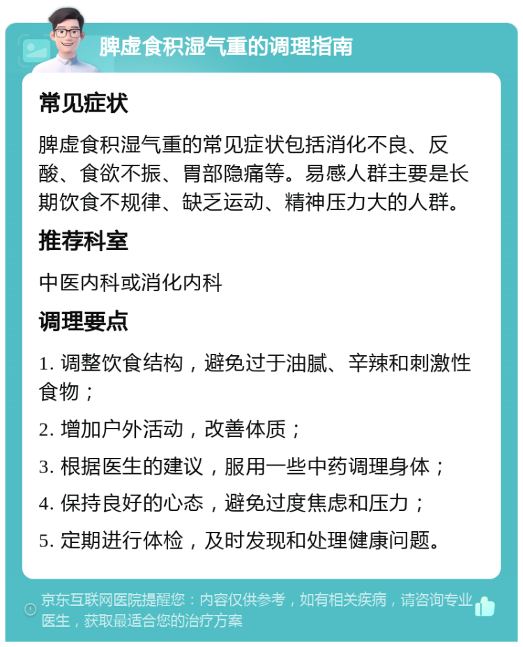 脾虚食积湿气重的调理指南 常见症状 脾虚食积湿气重的常见症状包括消化不良、反酸、食欲不振、胃部隐痛等。易感人群主要是长期饮食不规律、缺乏运动、精神压力大的人群。 推荐科室 中医内科或消化内科 调理要点 1. 调整饮食结构，避免过于油腻、辛辣和刺激性食物； 2. 增加户外活动，改善体质； 3. 根据医生的建议，服用一些中药调理身体； 4. 保持良好的心态，避免过度焦虑和压力； 5. 定期进行体检，及时发现和处理健康问题。