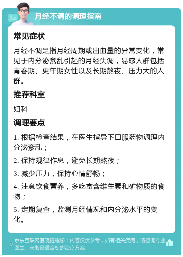 月经不调的调理指南 常见症状 月经不调是指月经周期或出血量的异常变化，常见于内分泌紊乱引起的月经失调，易感人群包括青春期、更年期女性以及长期熬夜、压力大的人群。 推荐科室 妇科 调理要点 1. 根据检查结果，在医生指导下口服药物调理内分泌紊乱； 2. 保持规律作息，避免长期熬夜； 3. 减少压力，保持心情舒畅； 4. 注意饮食营养，多吃富含维生素和矿物质的食物； 5. 定期复查，监测月经情况和内分泌水平的变化。