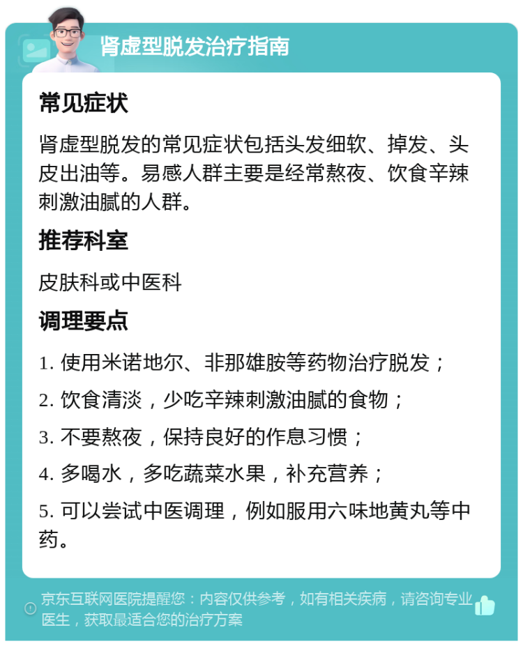 肾虚型脱发治疗指南 常见症状 肾虚型脱发的常见症状包括头发细软、掉发、头皮出油等。易感人群主要是经常熬夜、饮食辛辣刺激油腻的人群。 推荐科室 皮肤科或中医科 调理要点 1. 使用米诺地尔、非那雄胺等药物治疗脱发； 2. 饮食清淡，少吃辛辣刺激油腻的食物； 3. 不要熬夜，保持良好的作息习惯； 4. 多喝水，多吃蔬菜水果，补充营养； 5. 可以尝试中医调理，例如服用六味地黄丸等中药。