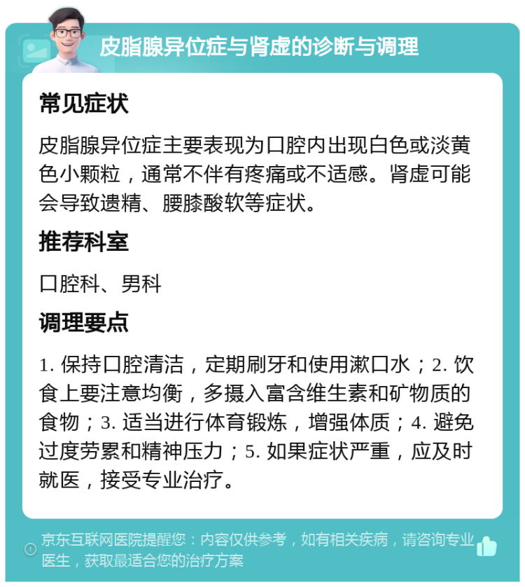 皮脂腺异位症与肾虚的诊断与调理 常见症状 皮脂腺异位症主要表现为口腔内出现白色或淡黄色小颗粒，通常不伴有疼痛或不适感。肾虚可能会导致遗精、腰膝酸软等症状。 推荐科室 口腔科、男科 调理要点 1. 保持口腔清洁，定期刷牙和使用漱口水；2. 饮食上要注意均衡，多摄入富含维生素和矿物质的食物；3. 适当进行体育锻炼，增强体质；4. 避免过度劳累和精神压力；5. 如果症状严重，应及时就医，接受专业治疗。