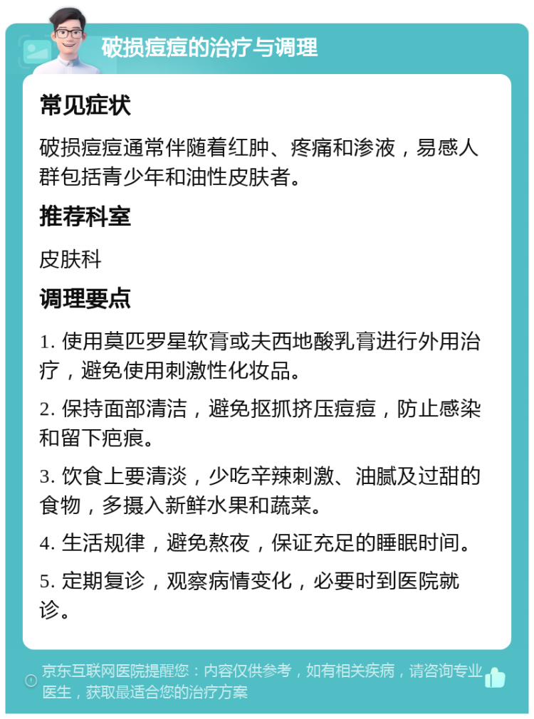 破损痘痘的治疗与调理 常见症状 破损痘痘通常伴随着红肿、疼痛和渗液，易感人群包括青少年和油性皮肤者。 推荐科室 皮肤科 调理要点 1. 使用莫匹罗星软膏或夫西地酸乳膏进行外用治疗，避免使用刺激性化妆品。 2. 保持面部清洁，避免抠抓挤压痘痘，防止感染和留下疤痕。 3. 饮食上要清淡，少吃辛辣刺激、油腻及过甜的食物，多摄入新鲜水果和蔬菜。 4. 生活规律，避免熬夜，保证充足的睡眠时间。 5. 定期复诊，观察病情变化，必要时到医院就诊。