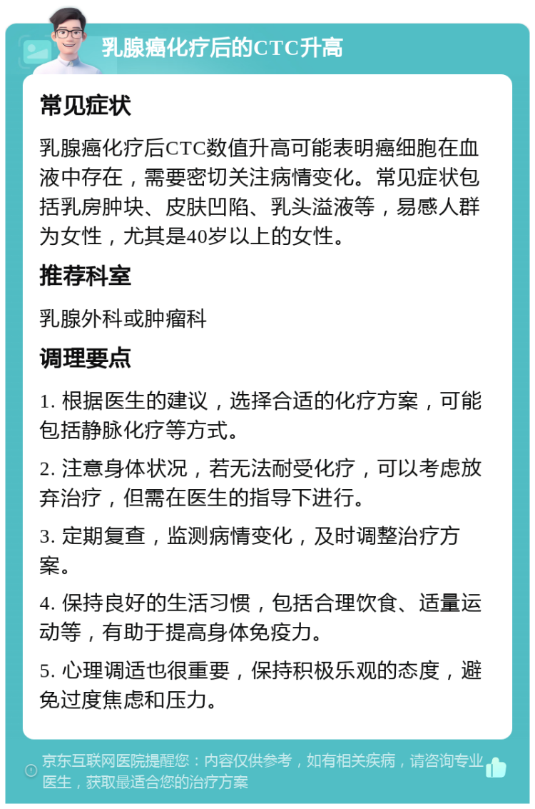 乳腺癌化疗后的CTC升高 常见症状 乳腺癌化疗后CTC数值升高可能表明癌细胞在血液中存在，需要密切关注病情变化。常见症状包括乳房肿块、皮肤凹陷、乳头溢液等，易感人群为女性，尤其是40岁以上的女性。 推荐科室 乳腺外科或肿瘤科 调理要点 1. 根据医生的建议，选择合适的化疗方案，可能包括静脉化疗等方式。 2. 注意身体状况，若无法耐受化疗，可以考虑放弃治疗，但需在医生的指导下进行。 3. 定期复查，监测病情变化，及时调整治疗方案。 4. 保持良好的生活习惯，包括合理饮食、适量运动等，有助于提高身体免疫力。 5. 心理调适也很重要，保持积极乐观的态度，避免过度焦虑和压力。