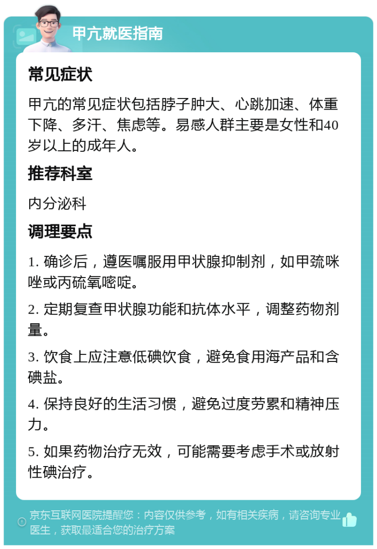 甲亢就医指南 常见症状 甲亢的常见症状包括脖子肿大、心跳加速、体重下降、多汗、焦虑等。易感人群主要是女性和40岁以上的成年人。 推荐科室 内分泌科 调理要点 1. 确诊后，遵医嘱服用甲状腺抑制剂，如甲巯咪唑或丙硫氧嘧啶。 2. 定期复查甲状腺功能和抗体水平，调整药物剂量。 3. 饮食上应注意低碘饮食，避免食用海产品和含碘盐。 4. 保持良好的生活习惯，避免过度劳累和精神压力。 5. 如果药物治疗无效，可能需要考虑手术或放射性碘治疗。