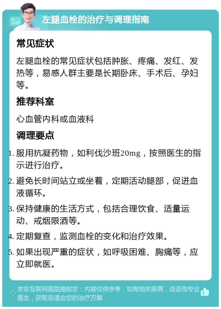 左腿血栓的治疗与调理指南 常见症状 左腿血栓的常见症状包括肿胀、疼痛、发红、发热等，易感人群主要是长期卧床、手术后、孕妇等。 推荐科室 心血管内科或血液科 调理要点 服用抗凝药物，如利伐沙班20mg，按照医生的指示进行治疗。 避免长时间站立或坐着，定期活动腿部，促进血液循环。 保持健康的生活方式，包括合理饮食、适量运动、戒烟限酒等。 定期复查，监测血栓的变化和治疗效果。 如果出现严重的症状，如呼吸困难、胸痛等，应立即就医。