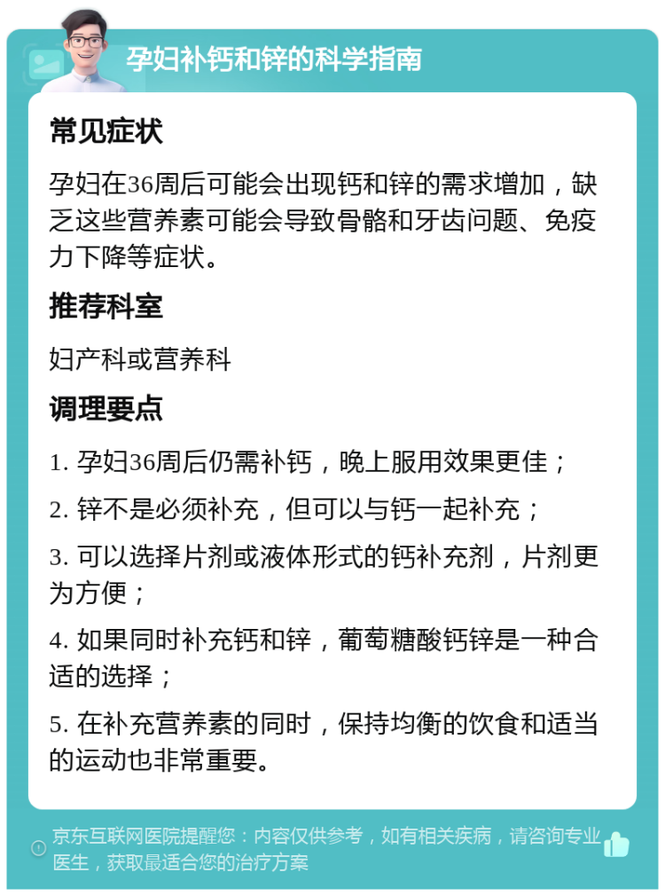 孕妇补钙和锌的科学指南 常见症状 孕妇在36周后可能会出现钙和锌的需求增加，缺乏这些营养素可能会导致骨骼和牙齿问题、免疫力下降等症状。 推荐科室 妇产科或营养科 调理要点 1. 孕妇36周后仍需补钙，晚上服用效果更佳； 2. 锌不是必须补充，但可以与钙一起补充； 3. 可以选择片剂或液体形式的钙补充剂，片剂更为方便； 4. 如果同时补充钙和锌，葡萄糖酸钙锌是一种合适的选择； 5. 在补充营养素的同时，保持均衡的饮食和适当的运动也非常重要。