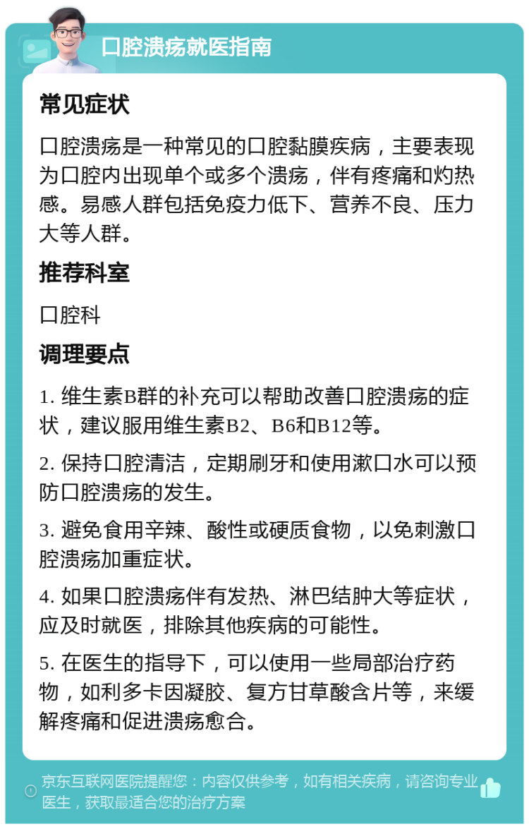 口腔溃疡就医指南 常见症状 口腔溃疡是一种常见的口腔黏膜疾病，主要表现为口腔内出现单个或多个溃疡，伴有疼痛和灼热感。易感人群包括免疫力低下、营养不良、压力大等人群。 推荐科室 口腔科 调理要点 1. 维生素B群的补充可以帮助改善口腔溃疡的症状，建议服用维生素B2、B6和B12等。 2. 保持口腔清洁，定期刷牙和使用漱口水可以预防口腔溃疡的发生。 3. 避免食用辛辣、酸性或硬质食物，以免刺激口腔溃疡加重症状。 4. 如果口腔溃疡伴有发热、淋巴结肿大等症状，应及时就医，排除其他疾病的可能性。 5. 在医生的指导下，可以使用一些局部治疗药物，如利多卡因凝胶、复方甘草酸含片等，来缓解疼痛和促进溃疡愈合。