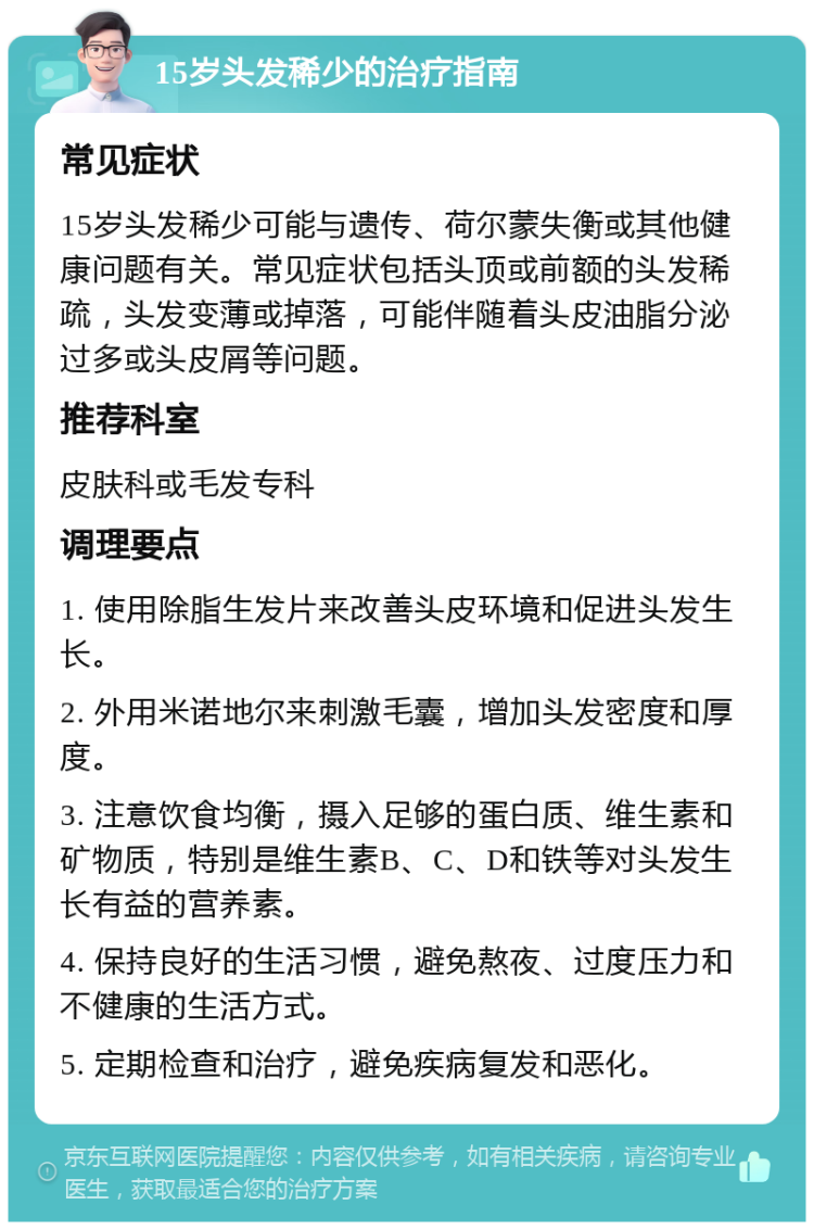 15岁头发稀少的治疗指南 常见症状 15岁头发稀少可能与遗传、荷尔蒙失衡或其他健康问题有关。常见症状包括头顶或前额的头发稀疏，头发变薄或掉落，可能伴随着头皮油脂分泌过多或头皮屑等问题。 推荐科室 皮肤科或毛发专科 调理要点 1. 使用除脂生发片来改善头皮环境和促进头发生长。 2. 外用米诺地尔来刺激毛囊，增加头发密度和厚度。 3. 注意饮食均衡，摄入足够的蛋白质、维生素和矿物质，特别是维生素B、C、D和铁等对头发生长有益的营养素。 4. 保持良好的生活习惯，避免熬夜、过度压力和不健康的生活方式。 5. 定期检查和治疗，避免疾病复发和恶化。