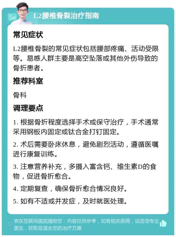 L2腰椎骨裂治疗指南 常见症状 L2腰椎骨裂的常见症状包括腰部疼痛、活动受限等。易感人群主要是高空坠落或其他外伤导致的骨折患者。 推荐科室 骨科 调理要点 1. 根据骨折程度选择手术或保守治疗，手术通常采用钢板内固定或钛合金打钉固定。 2. 术后需要卧床休息，避免剧烈活动，遵循医嘱进行康复训练。 3. 注意营养补充，多摄入富含钙、维生素D的食物，促进骨折愈合。 4. 定期复查，确保骨折愈合情况良好。 5. 如有不适或并发症，及时就医处理。