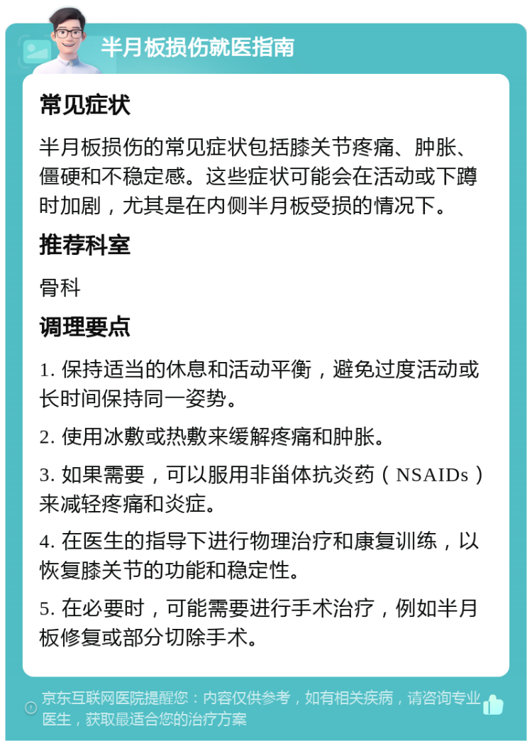 半月板损伤就医指南 常见症状 半月板损伤的常见症状包括膝关节疼痛、肿胀、僵硬和不稳定感。这些症状可能会在活动或下蹲时加剧，尤其是在内侧半月板受损的情况下。 推荐科室 骨科 调理要点 1. 保持适当的休息和活动平衡，避免过度活动或长时间保持同一姿势。 2. 使用冰敷或热敷来缓解疼痛和肿胀。 3. 如果需要，可以服用非甾体抗炎药（NSAIDs）来减轻疼痛和炎症。 4. 在医生的指导下进行物理治疗和康复训练，以恢复膝关节的功能和稳定性。 5. 在必要时，可能需要进行手术治疗，例如半月板修复或部分切除手术。