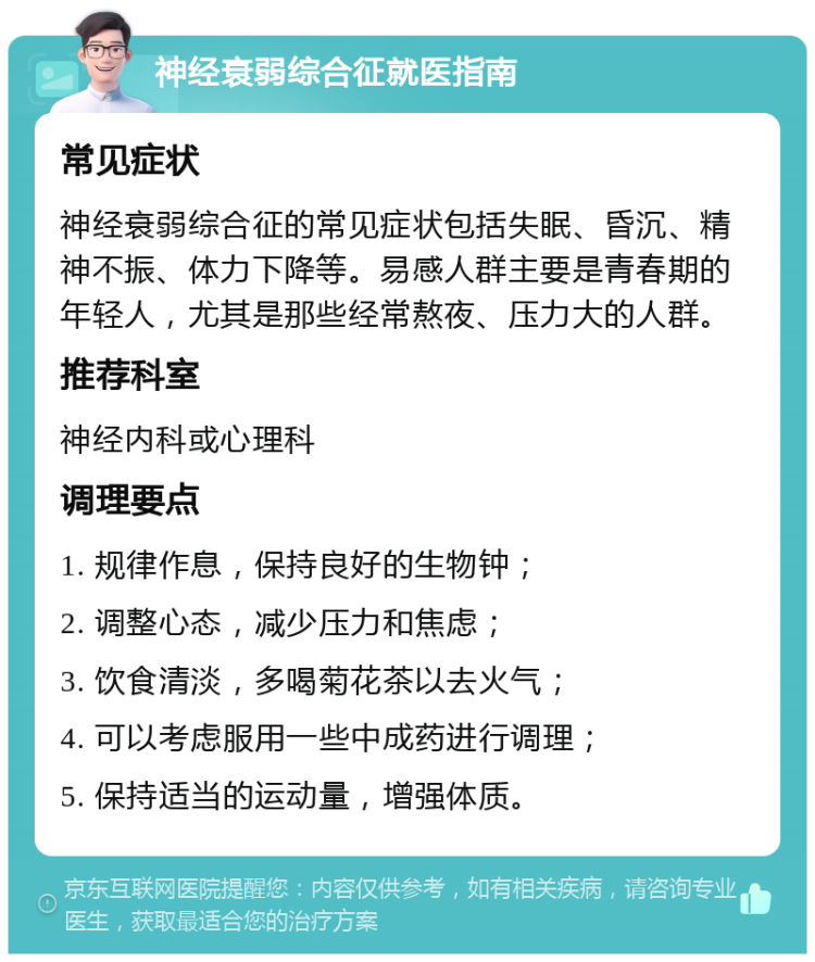 神经衰弱综合征就医指南 常见症状 神经衰弱综合征的常见症状包括失眠、昏沉、精神不振、体力下降等。易感人群主要是青春期的年轻人，尤其是那些经常熬夜、压力大的人群。 推荐科室 神经内科或心理科 调理要点 1. 规律作息，保持良好的生物钟； 2. 调整心态，减少压力和焦虑； 3. 饮食清淡，多喝菊花茶以去火气； 4. 可以考虑服用一些中成药进行调理； 5. 保持适当的运动量，增强体质。