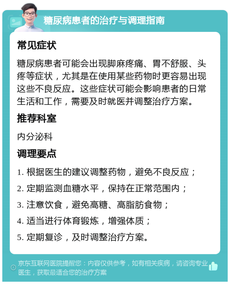 糖尿病患者的治疗与调理指南 常见症状 糖尿病患者可能会出现脚麻疼痛、胃不舒服、头疼等症状，尤其是在使用某些药物时更容易出现这些不良反应。这些症状可能会影响患者的日常生活和工作，需要及时就医并调整治疗方案。 推荐科室 内分泌科 调理要点 1. 根据医生的建议调整药物，避免不良反应； 2. 定期监测血糖水平，保持在正常范围内； 3. 注意饮食，避免高糖、高脂肪食物； 4. 适当进行体育锻炼，增强体质； 5. 定期复诊，及时调整治疗方案。