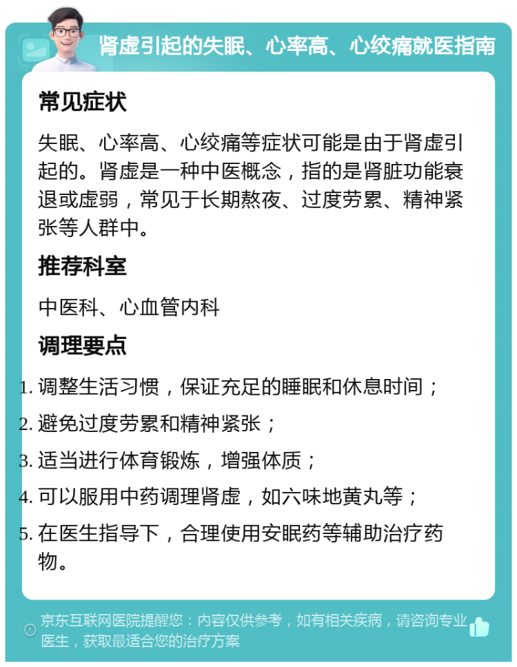 肾虚引起的失眠、心率高、心绞痛就医指南 常见症状 失眠、心率高、心绞痛等症状可能是由于肾虚引起的。肾虚是一种中医概念，指的是肾脏功能衰退或虚弱，常见于长期熬夜、过度劳累、精神紧张等人群中。 推荐科室 中医科、心血管内科 调理要点 调整生活习惯，保证充足的睡眠和休息时间； 避免过度劳累和精神紧张； 适当进行体育锻炼，增强体质； 可以服用中药调理肾虚，如六味地黄丸等； 在医生指导下，合理使用安眠药等辅助治疗药物。