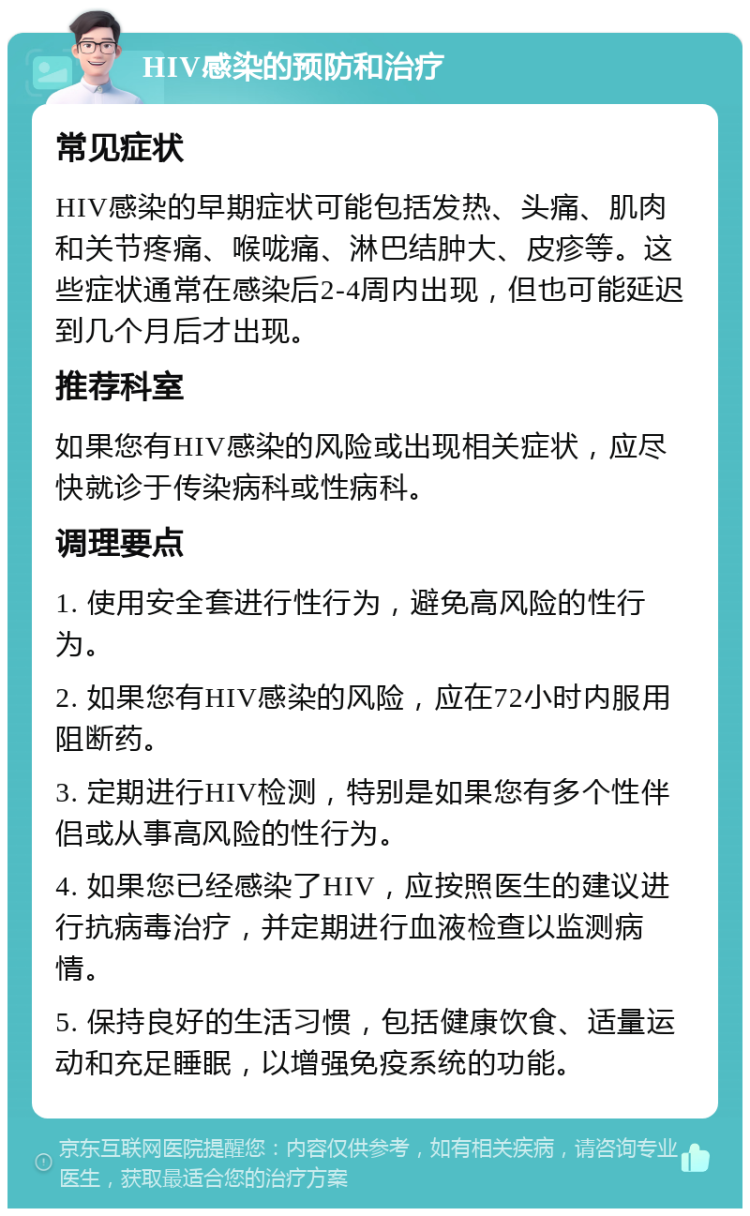 HIV感染的预防和治疗 常见症状 HIV感染的早期症状可能包括发热、头痛、肌肉和关节疼痛、喉咙痛、淋巴结肿大、皮疹等。这些症状通常在感染后2-4周内出现，但也可能延迟到几个月后才出现。 推荐科室 如果您有HIV感染的风险或出现相关症状，应尽快就诊于传染病科或性病科。 调理要点 1. 使用安全套进行性行为，避免高风险的性行为。 2. 如果您有HIV感染的风险，应在72小时内服用阻断药。 3. 定期进行HIV检测，特别是如果您有多个性伴侣或从事高风险的性行为。 4. 如果您已经感染了HIV，应按照医生的建议进行抗病毒治疗，并定期进行血液检查以监测病情。 5. 保持良好的生活习惯，包括健康饮食、适量运动和充足睡眠，以增强免疫系统的功能。