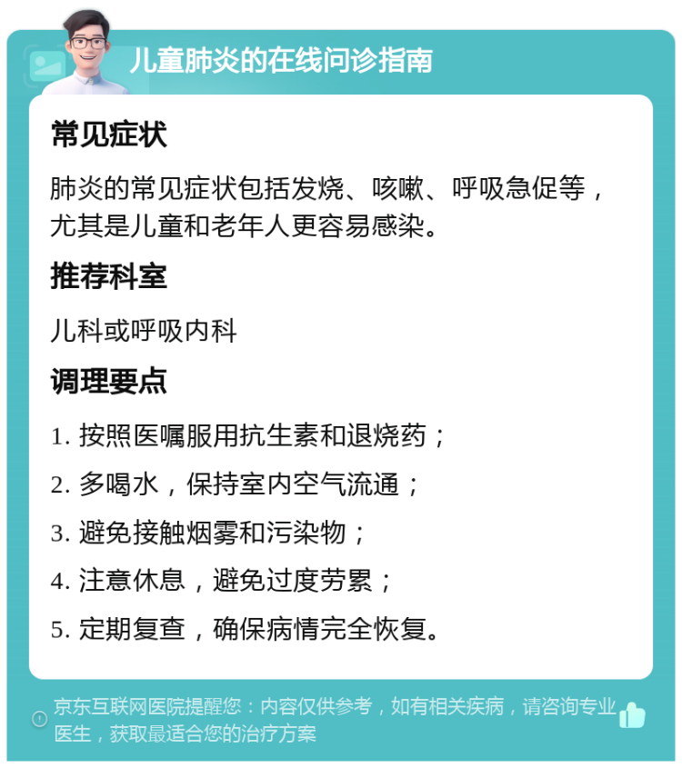 儿童肺炎的在线问诊指南 常见症状 肺炎的常见症状包括发烧、咳嗽、呼吸急促等，尤其是儿童和老年人更容易感染。 推荐科室 儿科或呼吸内科 调理要点 1. 按照医嘱服用抗生素和退烧药； 2. 多喝水，保持室内空气流通； 3. 避免接触烟雾和污染物； 4. 注意休息，避免过度劳累； 5. 定期复查，确保病情完全恢复。