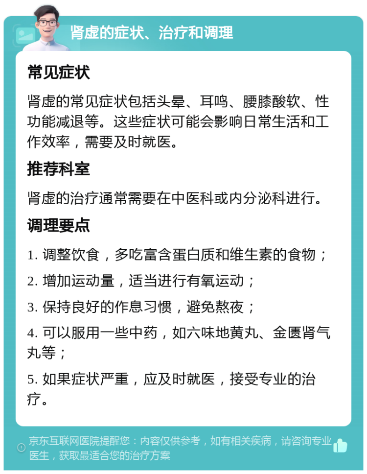 肾虚的症状、治疗和调理 常见症状 肾虚的常见症状包括头晕、耳鸣、腰膝酸软、性功能减退等。这些症状可能会影响日常生活和工作效率，需要及时就医。 推荐科室 肾虚的治疗通常需要在中医科或内分泌科进行。 调理要点 1. 调整饮食，多吃富含蛋白质和维生素的食物； 2. 增加运动量，适当进行有氧运动； 3. 保持良好的作息习惯，避免熬夜； 4. 可以服用一些中药，如六味地黄丸、金匮肾气丸等； 5. 如果症状严重，应及时就医，接受专业的治疗。